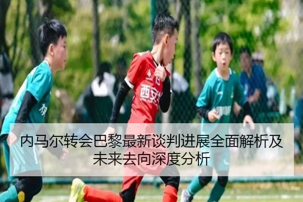 内马尔转会巴黎最新谈判进展全面解析及未来去向深度分析 - Xingcai